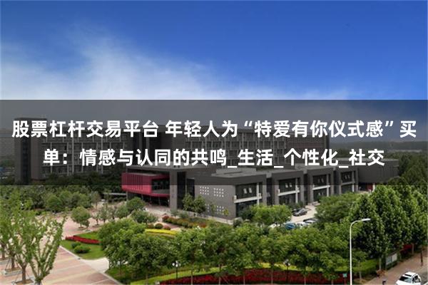 股票杠杆交易平台 年轻人为“特爱有你仪式感”买单：情感与认同的共鸣_生活_个性化_社交