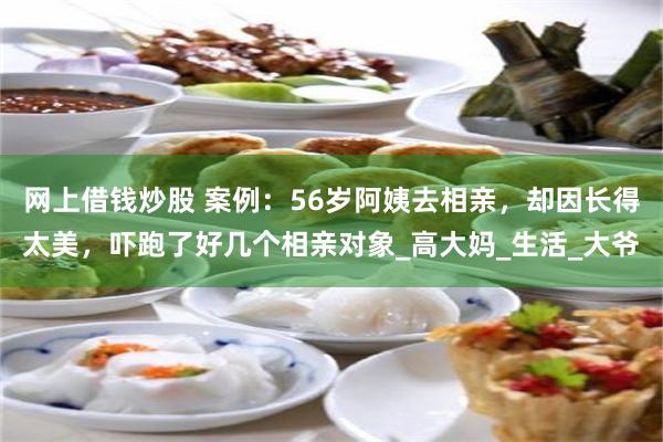 网上借钱炒股 案例：56岁阿姨去相亲，却因长得太美，吓跑了好几个相亲对象_高大妈_生活_大爷