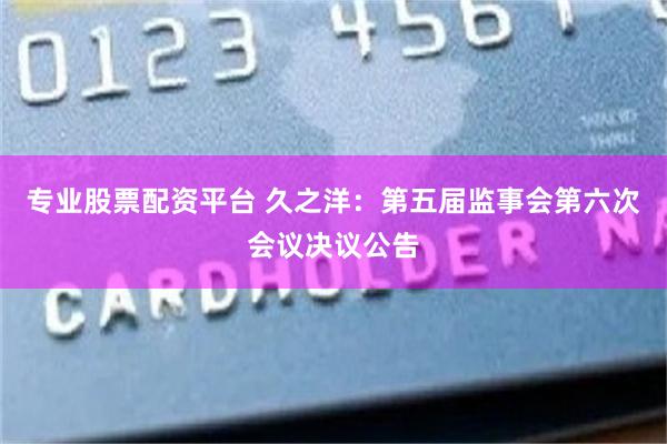 专业股票配资平台 久之洋：第五届监事会第六次会议决议公告