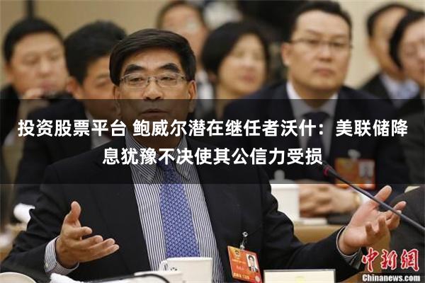 投资股票平台 鲍威尔潜在继任者沃什：美联储降息犹豫不决使其公信力受损