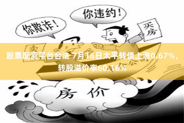 股票配资平台合法 7月16日太平转债上涨0.67%，转股溢价率60.16%