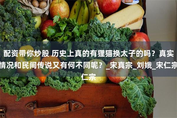 配资带你炒股 历史上真的有狸猫换太子的吗？真实情况和民间传说又有何不同呢？_宋真宗_刘娥_宋仁宗