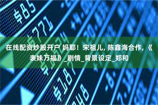 在线配资炒股开户 妈耶！宋祖儿, 陈鑫海合作, 《表妹万福》_剧情_背景设定_郑和