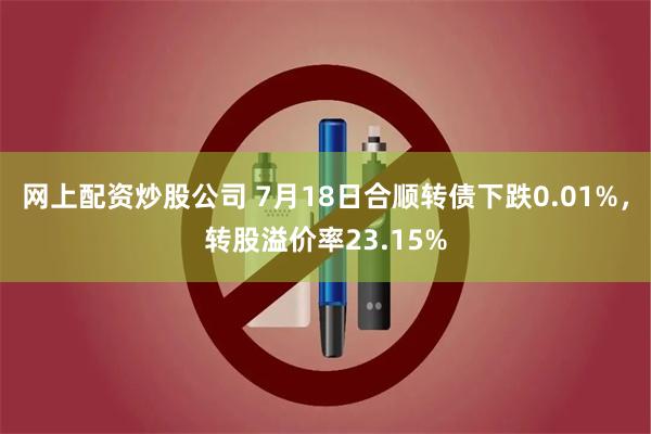 网上配资炒股公司 7月18日合顺转债下跌0.01%，转股溢价率23.15%