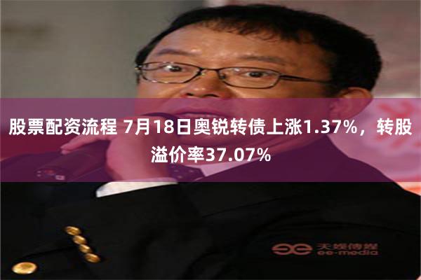 股票配资流程 7月18日奥锐转债上涨1.37%，转股溢价率37.07%