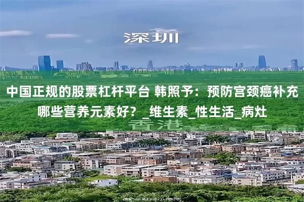 中国正规的股票杠杆平台 韩照予：预防宫颈癌补充哪些营养元素好？_维生素_性生活_病灶