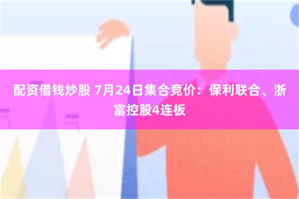 配资借钱炒股 7月24日集合竞价：保利联合、浙富控股4连板