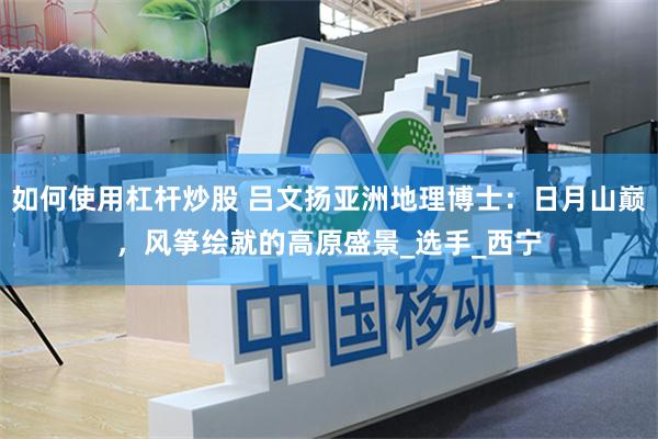 如何使用杠杆炒股 吕文扬亚洲地理博士：日月山巅，风筝绘就的高原盛景_选手_西宁