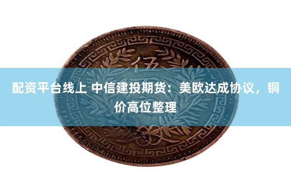 配资平台线上 中信建投期货：美欧达成协议，铜价高位整理