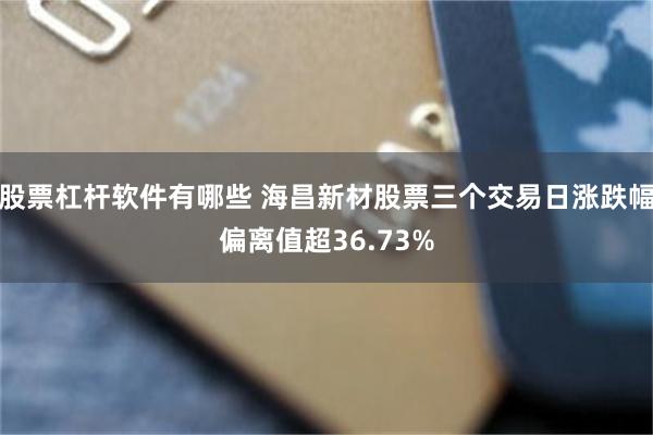 股票杠杆软件有哪些 海昌新材股票三个交易日涨跌幅偏离值超36.73%