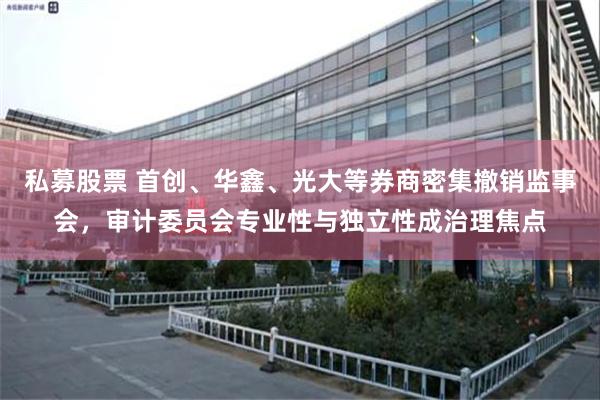 私募股票 首创、华鑫、光大等券商密集撤销监事会，审计委员会专业性与独立性成治理焦点