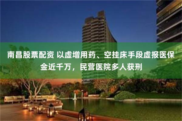 南昌股票配资 以虚增用药、空挂床手段虚报医保金近千万，民营医院多人获刑