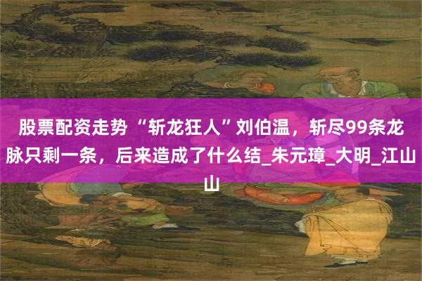 股票配资走势 “斩龙狂人”刘伯温，斩尽99条龙脉只剩一条，后来造成了什么结_朱元璋_大明_江山