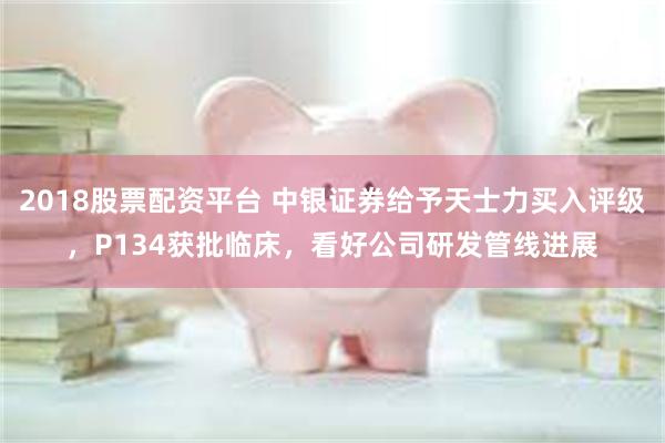 2018股票配资平台 中银证券给予天士力买入评级，P134获批临床，看好公司研发管线进展