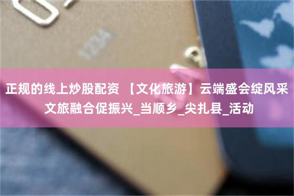 正规的线上炒股配资 【文化旅游】云端盛会绽风采 文旅融合促振兴_当顺乡_尖扎县_活动