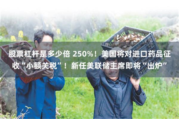 股票杠杆是多少倍 250%！美国将对进口药品征收“小额关税”！新任美联储主席即将“出炉”