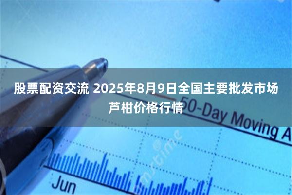 股票配资交流 2025年8月9日全国主要批发市场芦柑价格行情