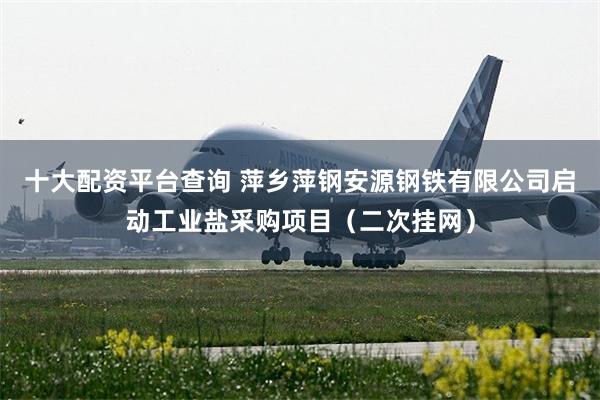 十大配资平台查询 萍乡萍钢安源钢铁有限公司启动工业盐采购项目（二次挂网）