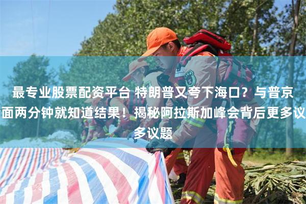 最专业股票配资平台 特朗普又夸下海口？与普京会面两分钟就知道结果！揭秘阿拉斯加峰会背后更多议题