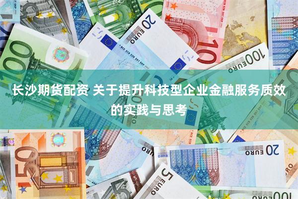 长沙期货配资 关于提升科技型企业金融服务质效的实践与思考