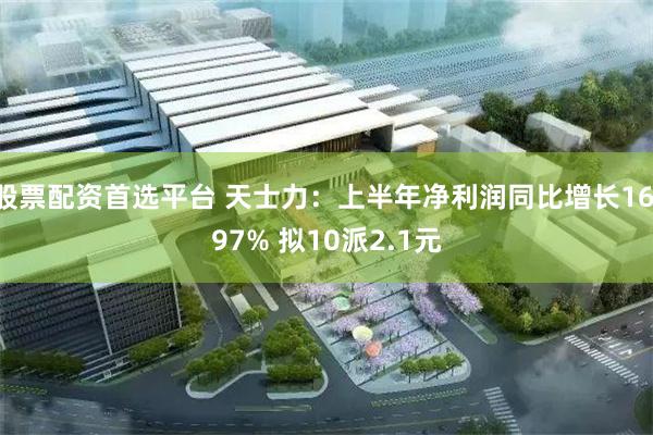 股票配资首选平台 天士力：上半年净利润同比增长16.97% 拟10派2.1元