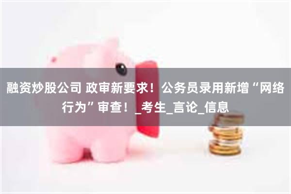 融资炒股公司 政审新要求！公务员录用新增“网络行为”审查！_考生_言论_信息