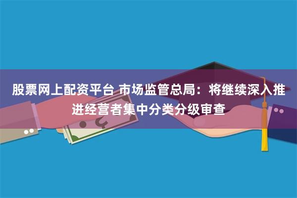 股票网上配资平台 市场监管总局：将继续深入推进经营者集中分类分级审查