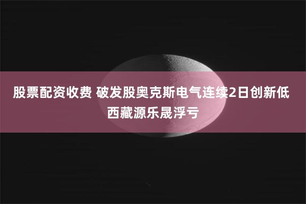 股票配资收费 破发股奥克斯电气连续2日创新低 西藏源乐晟浮亏