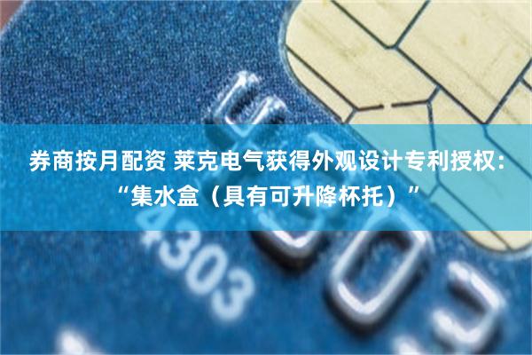 券商按月配资 莱克电气获得外观设计专利授权:“集水盒(具有可升降杯托)”