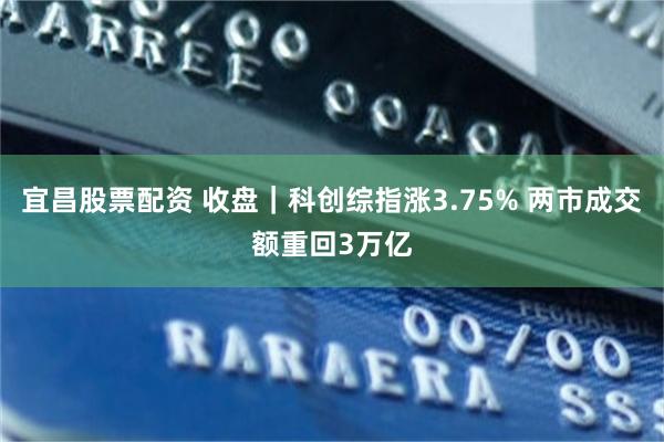 宜昌股票配资 收盘｜科创综指涨3.75% 两市成交额重回3万亿