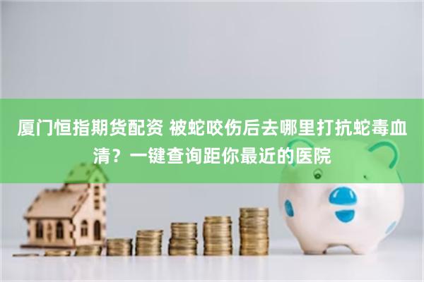 厦门恒指期货配资 被蛇咬伤后去哪里打抗蛇毒血清？一键查询距你最近的医院