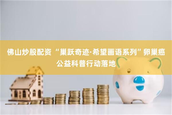 佛山炒股配资 “巢跃奇迹·希望画语系列”卵巢癌公益科普行动落地