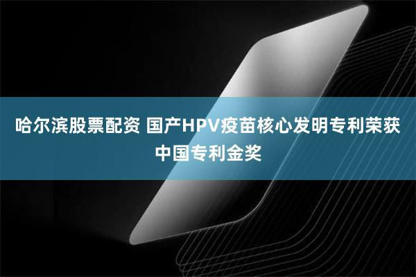 哈尔滨股票配资 国产HPV疫苗核心发明专利荣获中国专利金奖