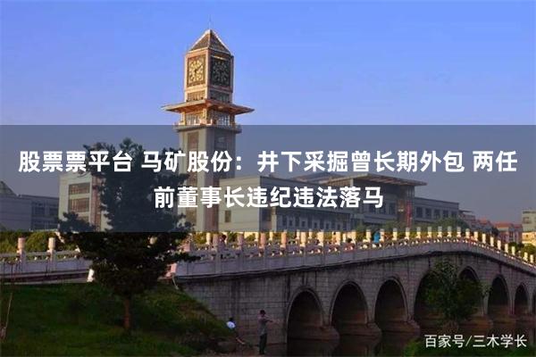 股票票平台 马矿股份：井下采掘曾长期外包 两任前董事长违纪违法落马