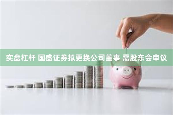 实盘杠杆 国盛证券拟更换公司董事 需股东会审议