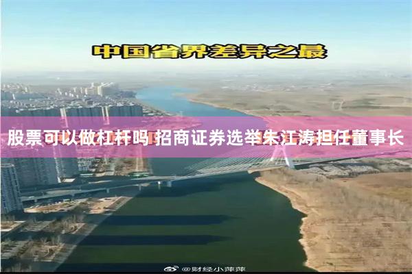 股票可以做杠杆吗 招商证券选举朱江涛担任董事长
