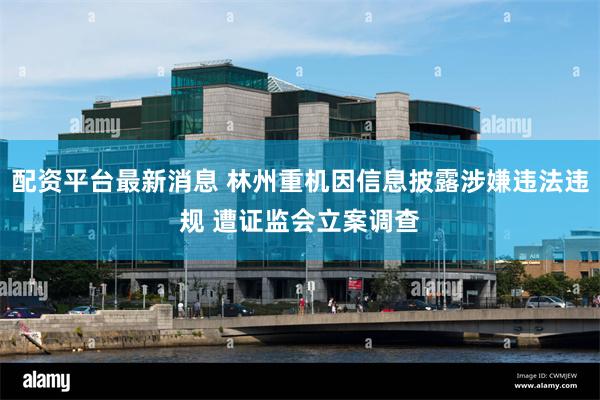 配资平台最新消息 林州重机因信息披露涉嫌违法违规 遭证监会立案调查