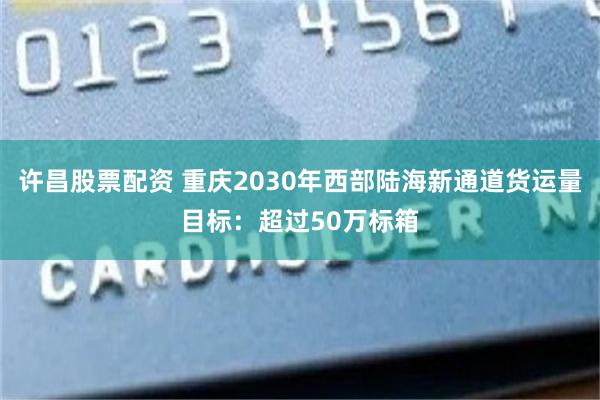 许昌股票配资 重庆2030年西部陆海新通道货运量目标：超过50万标箱