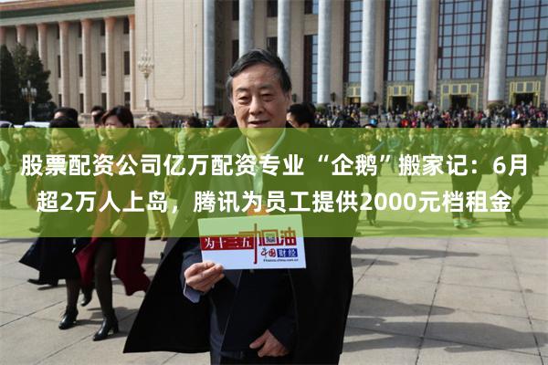 股票配资公司亿万配资专业 “企鹅”搬家记：6月超2万人上岛，腾讯为员工提供2000元档租金