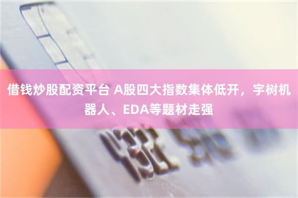 借钱炒股配资平台 A股四大指数集体低开，宇树机器人、EDA等题材走强