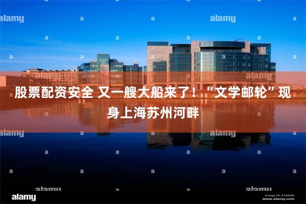 股票配资安全 又一艘大船来了！“文学邮轮”现身上海苏州河畔