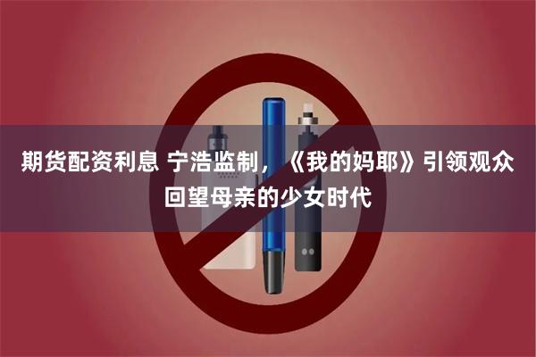 期货配资利息 宁浩监制，《我的妈耶》引领观众回望母亲的少女时代