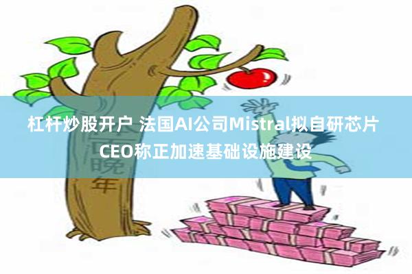 杠杆炒股开户 法国AI公司Mistral拟自研芯片 CEO称正加速基础设施建设