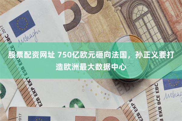 股票配资网址 750亿欧元砸向法国,孙正义要打造欧洲最大数据中心