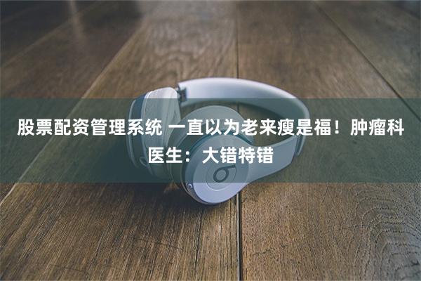 股票配资管理系统 一直以为老来瘦是福！肿瘤科医生：大错特错