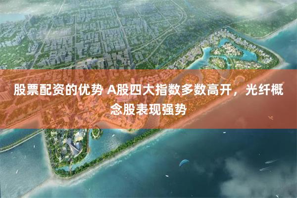 股票配资的优势 A股四大指数多数高开，光纤概念股表现强势