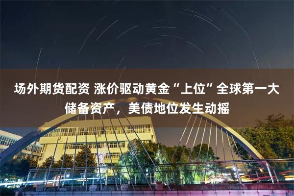 场外期货配资 涨价驱动黄金“上位”全球第一大储备资产，美债地位发生动摇