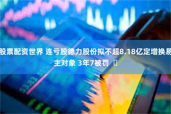 股票配资世界 连亏股德力股份拟不超8.18亿定增换易主对象 3年7被罚  ​