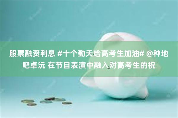 股票融资利息 #十个勤天给高考生加油# @种地吧卓沅 在节目表演中融入对高考生的祝