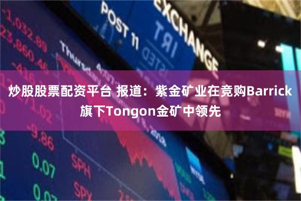 炒股股票配资平台 报道：紫金矿业在竞购Barrick旗下Tongon金矿中领先